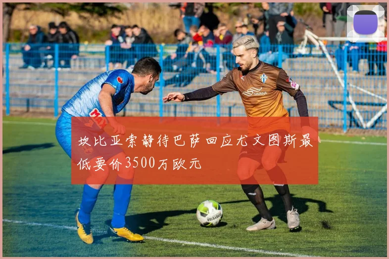 坎比亚索静待巴萨回应尤文图斯最低要价3500万欧元