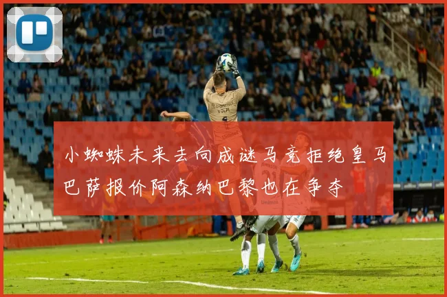 小蜘蛛未来去向成谜马竞拒绝皇马巴萨报价阿森纳巴黎也在争夺