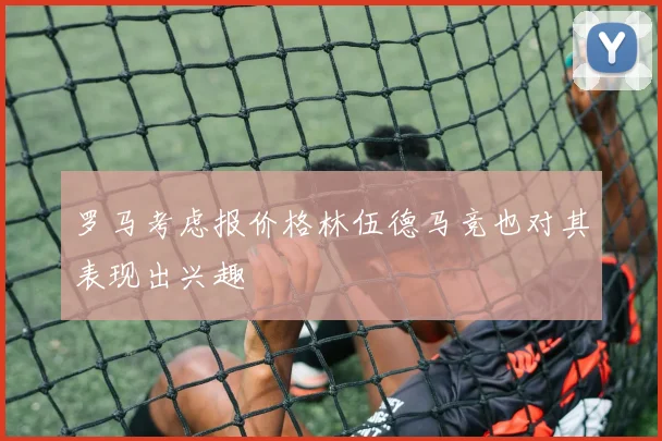 罗马考虑报价格林伍德马竞也对其表现出兴趣