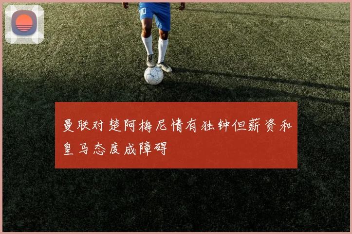 曼联对楚阿梅尼情有独钟但薪资和皇马态度成障碍