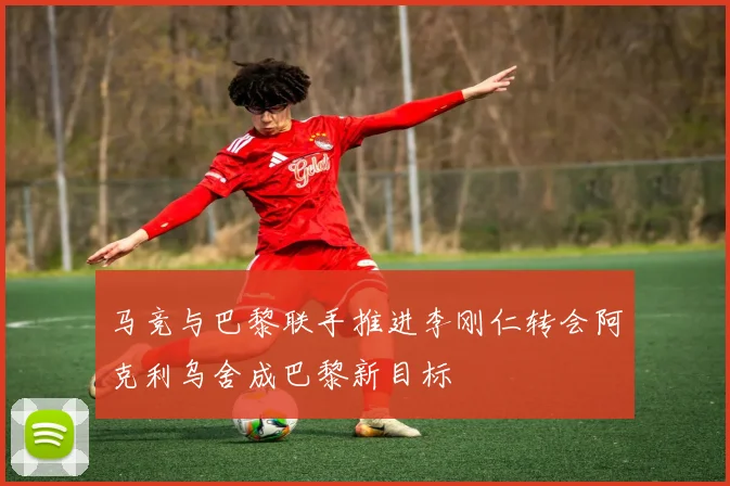 马竞与巴黎联手推进李刚仁转会阿克利乌舍成巴黎新目标