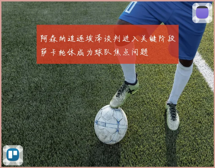 阿森纳追逐埃泽谈判进入关键阶段萨卡轮休成为球队焦点问题