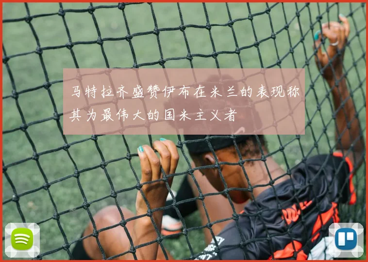 马特拉齐盛赞伊布在米兰的表现称其为最伟大的国米主义者