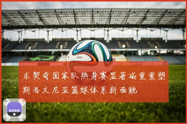 东契奇国家队热身赛显著减重重塑斯洛文尼亚篮球体系新面貌