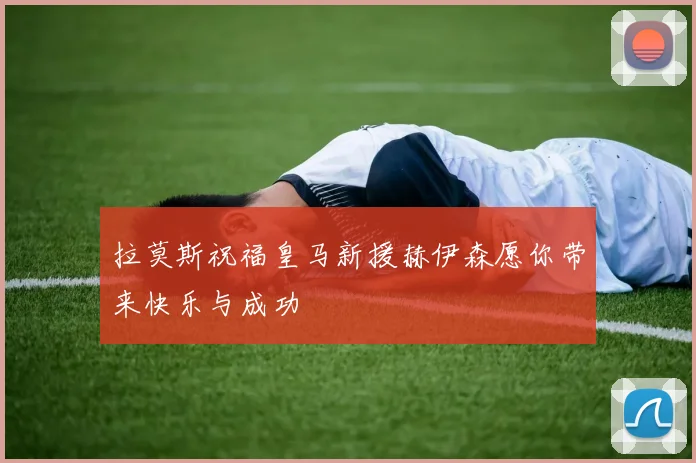 拉莫斯祝福皇马新援赫伊森愿你带来快乐与成功