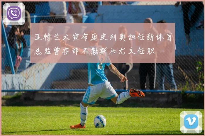 亚特兰大宣布庞皮利奥担任新体育总监曾在那不勒斯和尤文任职