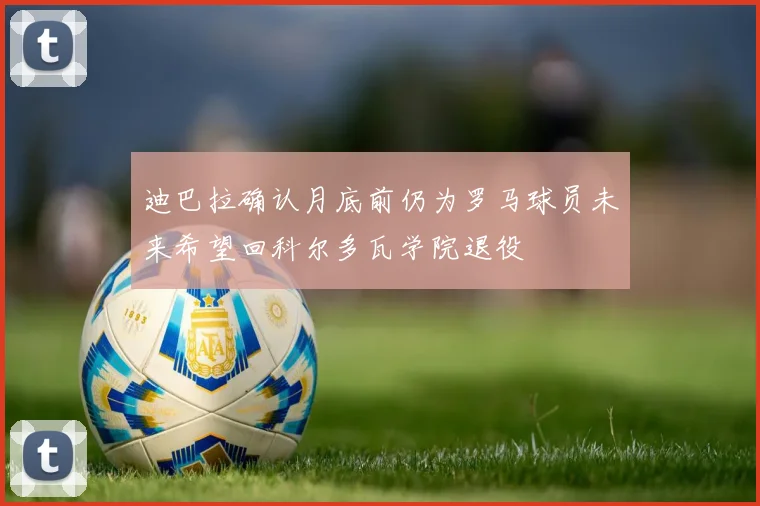 迪巴拉确认月底前仍为罗马球员未来希望回科尔多瓦学院退役