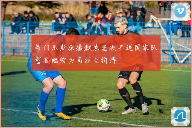 希门尼斯深感歉意坚决不退国家队誓言继续为乌拉圭拼搏