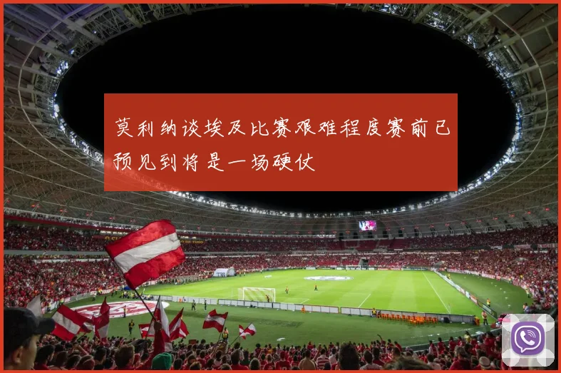 莫利纳谈埃及比赛艰难程度赛前已预见到将是一场硬仗