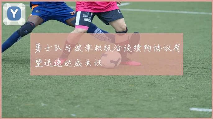 勇士队与波津积极洽谈续约协议有望迅速达成共识