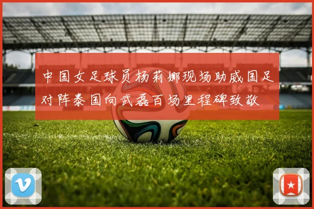 中国女足球员杨莉娜现场助威国足对阵泰国向武磊百场里程碑致敬