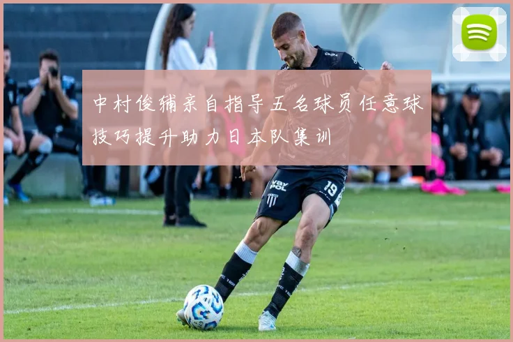 中村俊辅亲自指导五名球员任意球技巧提升助力日本队集训
