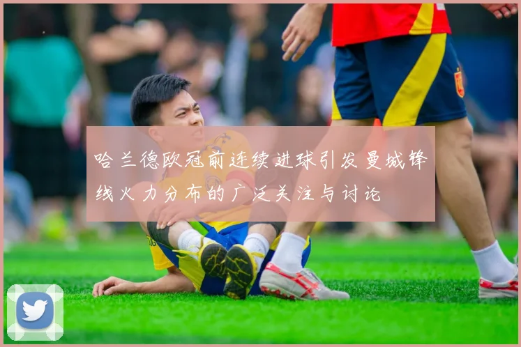 哈兰德欧冠前连续进球引发曼城锋线火力分布的广泛关注与讨论