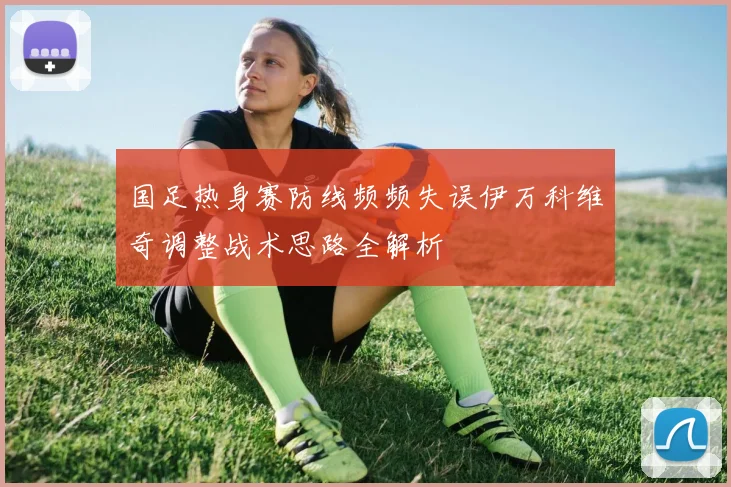 国足热身赛防线频频失误伊万科维奇调整战术思路全解析