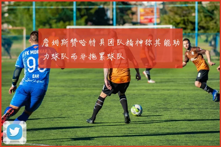 詹姆斯赞哈特具团队精神称其能助力球队而非拖累球队