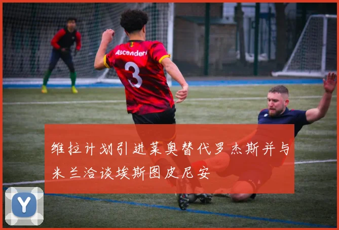 维拉计划引进莱奥替代罗杰斯并与米兰洽谈埃斯图皮尼安