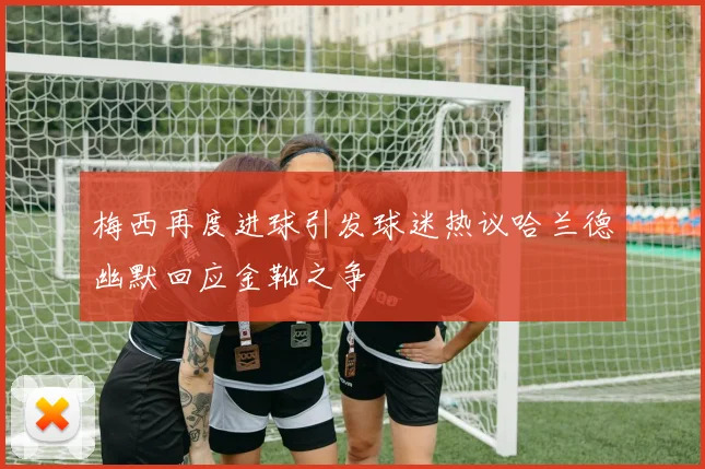 梅西再度进球引发球迷热议哈兰德幽默回应金靴之争