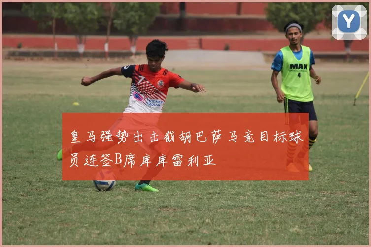 皇马强势出击截胡巴萨马竞目标球员连签B席库库雷利亚